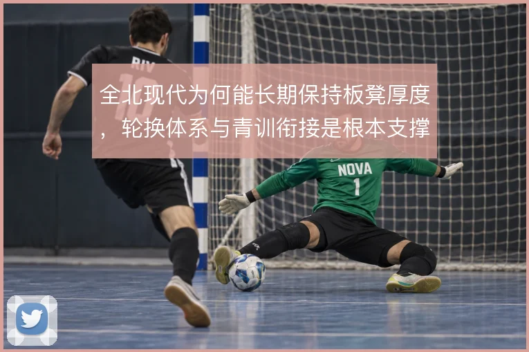 全北现代为何能长期保持板凳厚度，轮换体系与青训衔接是根本支撑