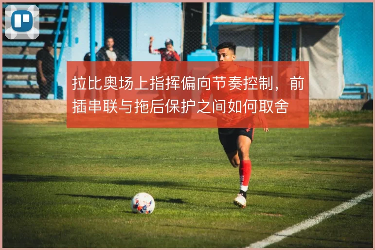 拉比奥场上指挥偏向节奏控制,前插串联与拖后保护之间如何取舍