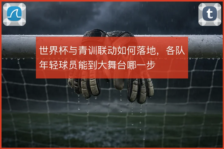 世界杯与青训联动如何落地，各队年轻球员能到大舞台哪一步
