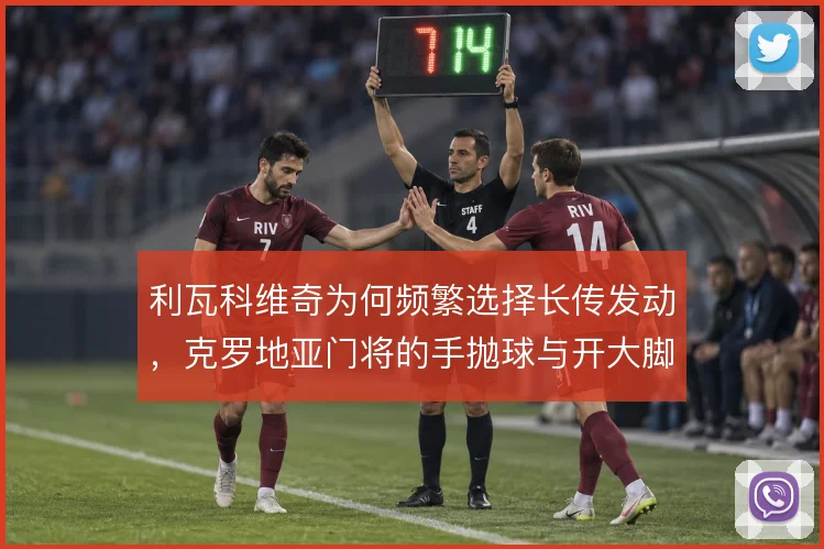 利瓦科维奇为何频繁选择长传发动,克罗地亚门将的手抛球与开大脚取舍