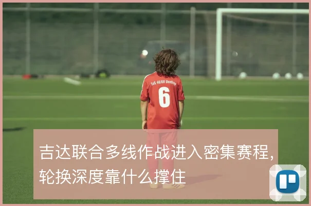 吉达联合多线作战进入密集赛程,轮换深度靠什么撑住