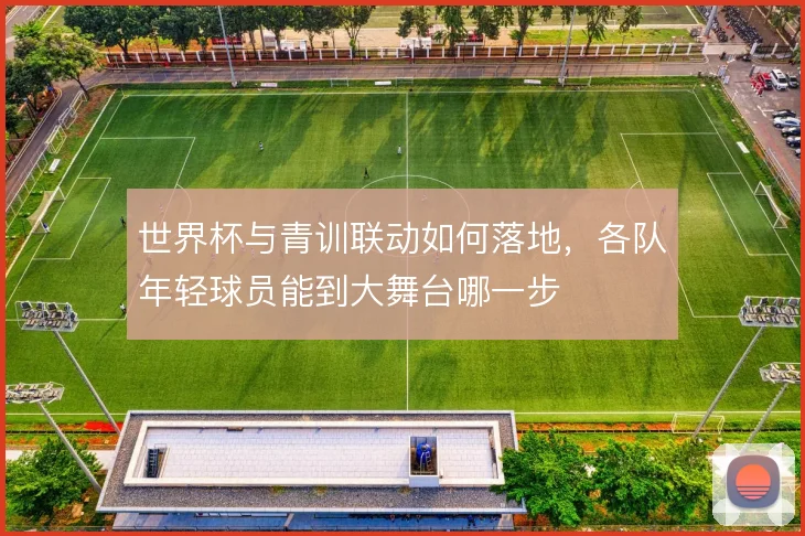 世界杯与青训联动如何落地，各队年轻球员能到大舞台哪一步