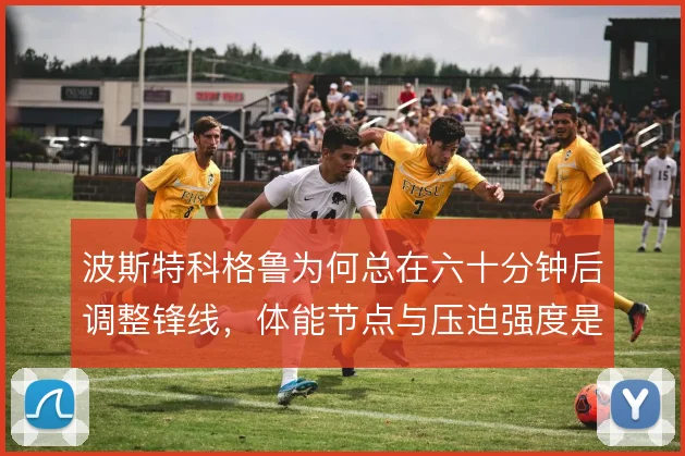 波斯特科格鲁为何总在六十分钟后调整锋线，体能节点与压迫强度是核心考量