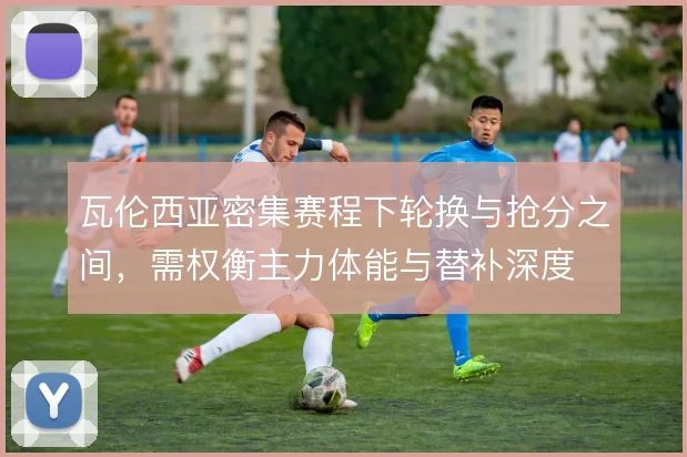 瓦伦西亚密集赛程下轮换与抢分之间，需权衡主力体能与替补深度