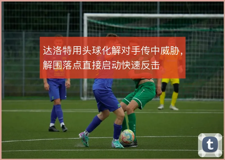 达洛特用头球化解对手传中威胁，解围落点直接启动快速反击