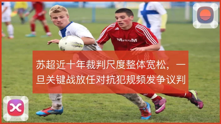 苏超近十年裁判尺度整体宽松,一旦关键战放任对抗犯规频发争议判罚更密集