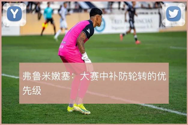 弗鲁米嫩塞:大赛中补防轮转的优先级