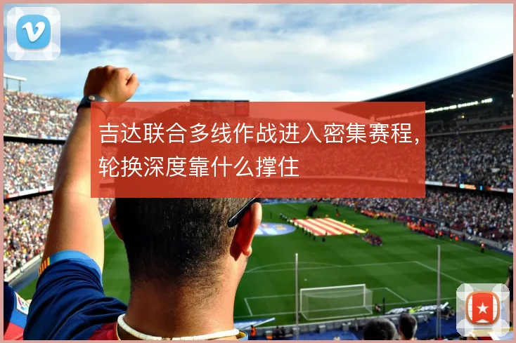 吉达联合多线作战进入密集赛程，轮换深度靠什么撑住