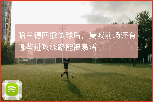 哈兰德回撤做球后,曼城前场还有哪些进攻线路能被激活