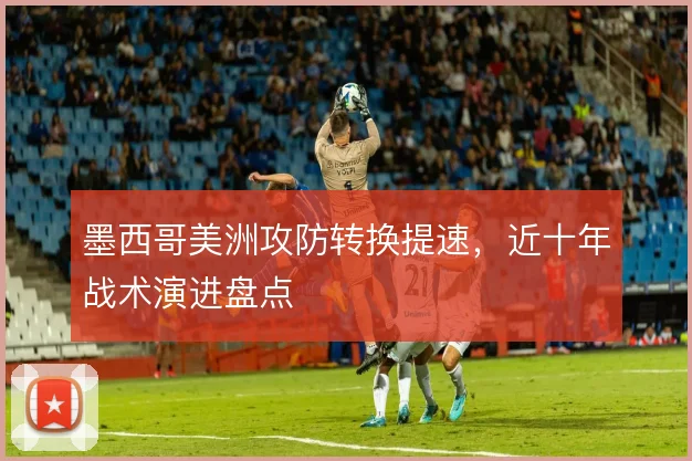 墨西哥美洲攻防转换提速，近十年战术演进盘点