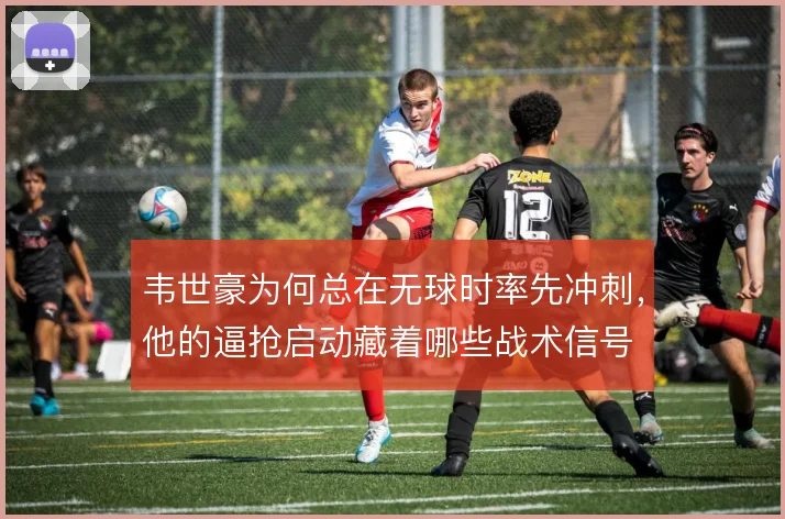 韦世豪为何总在无球时率先冲刺,他的逼抢启动藏着哪些战术信号