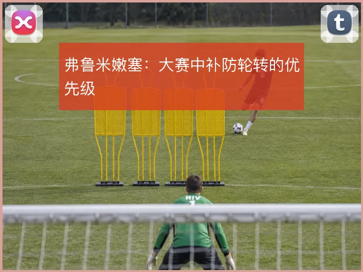 弗鲁米嫩塞:大赛中补防轮转的优先级