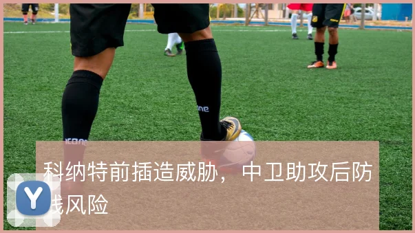 科纳特前插造威胁，中卫助攻后防线风险