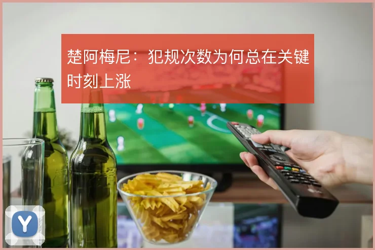 楚阿梅尼:犯规次数为何总在关键时刻上涨